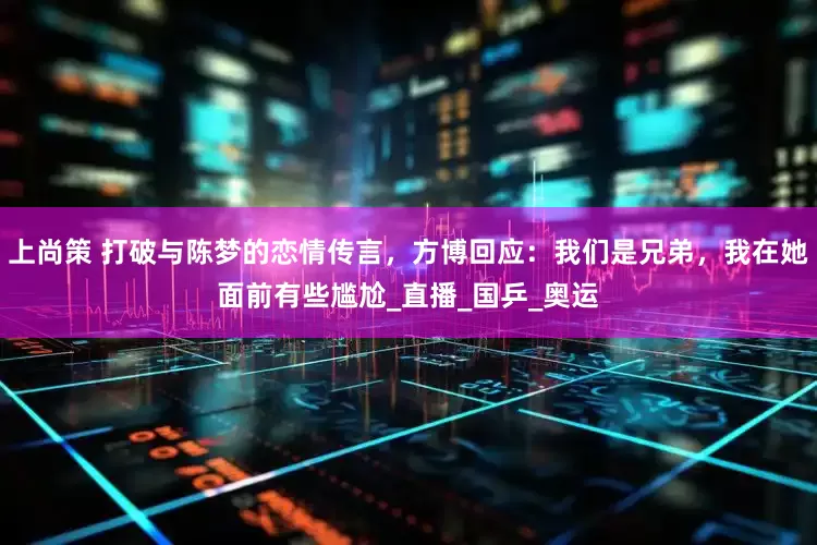 上尚策 打破与陈梦的恋情传言，方博回应：我们是兄弟，我在她面前有些尴尬_直播_国乒_奥运