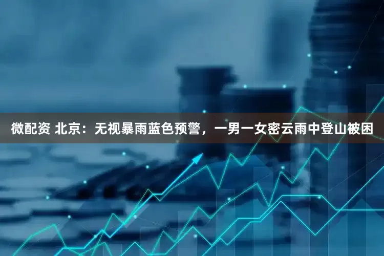 微配资 北京：无视暴雨蓝色预警，一男一女密云雨中登山被困