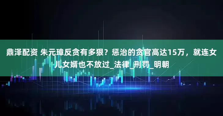 鼎泽配资 朱元璋反贪有多狠？惩治的贪官高达15万，就连女儿女婿也不放过_法律_刑罚_明朝