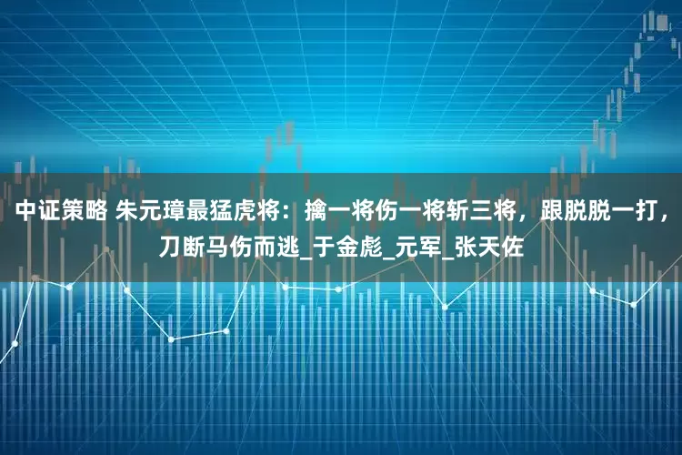 中证策略 朱元璋最猛虎将：擒一将伤一将斩三将，跟脱脱一打，刀断马伤而逃_于金彪_元军_张天佐