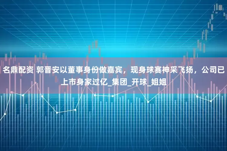 名鼎配资 郭晋安以董事身份做嘉宾，现身球赛神采飞扬，公司已上市身家过亿_集团_开球_姐姐