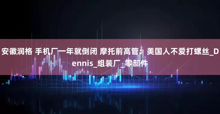 安徽润格 手机厂一年就倒闭 摩托前高管：美国人不爱打螺丝_Dennis_组装厂_零部件