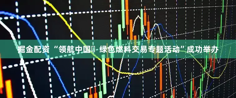 掘金配资 “领航中国・绿色燃料交易专题活动”成功举办