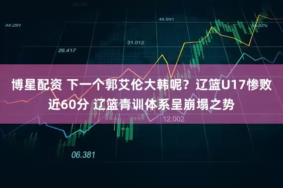 博星配资 下一个郭艾伦大韩呢？辽篮U17惨败近60分 辽篮青训体系呈崩塌之势