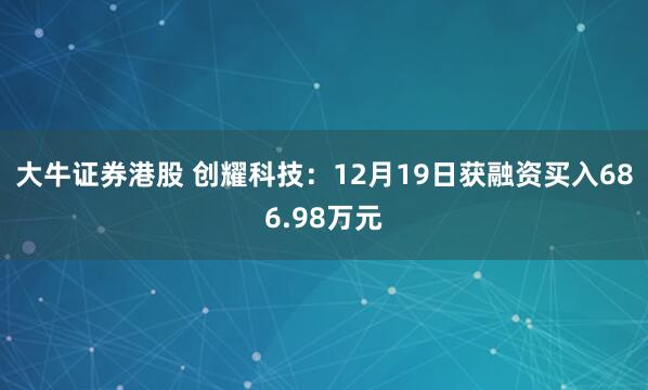 大牛证券港股 创耀科技：12月19日获融资买入686.98万元