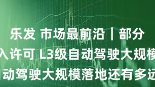 乐发 市场最前沿｜部分车型获准入许可 L3级自动驾驶大规模落地还有多远？