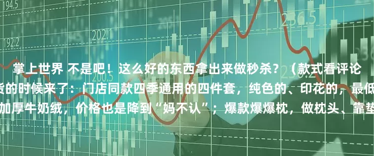 掌上世界 不是吧！这么好的东西拿出来做秒杀？（款式看评论区一楼）全年最适合捡漏囤货的时候来了：门店同款四季通用的四件套，纯色的、印花的，最低低至200+；降温刚需暖噗噗加厚牛奶绒，价格也是降到“妈不认”；爆款爆爆枕，做枕头、靠垫，我亲测舒服极了！这次竟然五折都不要！……小胡总说了，这些他要“乱喊价”！人越多，价格越“乱”[破涕为笑]就是此刻，都来进货吧！点我公号头像，就可以直接进入直播间哦~